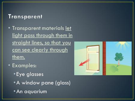 Transparent Transparent materials let light pass through them in straight lines, so that you can see clearly through them. Examples: Eye glasses A window.