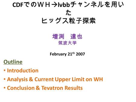 CDF でのＷＨ  lνbb チャンネルを用い た ヒッグス粒子探索 Outline Introduction Analysis & Current Upper Limit on WH Conclusion & Tevatron Results 増渕 達也 筑波大学 February 21 th 2007.