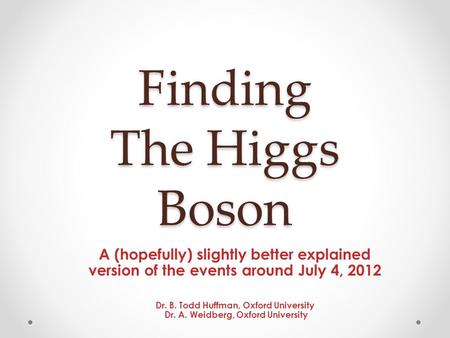 Finding The Higgs Boson A (hopefully) slightly better explained version of the events around July 4, 2012 Dr. B. Todd Huffman, Oxford University Dr. A.