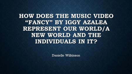 HOW DOES THE MUSIC VIDEO “FANCY” BY IGGY AZALEA REPRESENT OUR WORLD/A NEW WORLD AND THE INDIVIDUALS IN IT? Danielle Wilkinson.