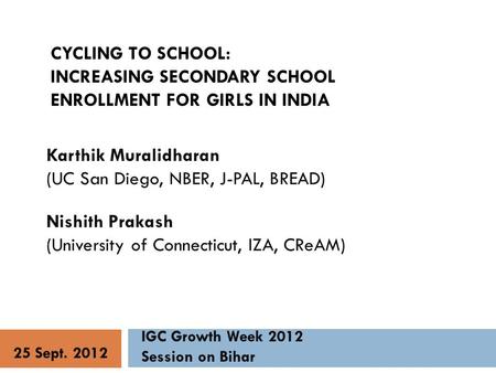 CYCLING TO SCHOOL: INCREASING SECONDARY SCHOOL ENROLLMENT FOR GIRLS IN INDIA Karthik Muralidharan (UC San Diego, NBER, J-PAL, BREAD) Nishith Prakash (University.