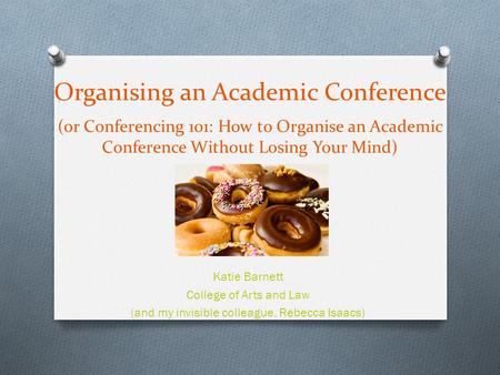 Organising an Academic Conference (or Conferencing 101: How to Organise an Academic Conference Without Losing Your Mind) Katie Barnett College of Arts.
