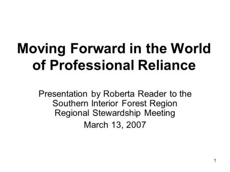 1 Moving Forward in the World of Professional Reliance Presentation by Roberta Reader to the Southern Interior Forest Region Regional Stewardship Meeting.