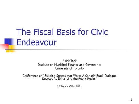 1 The Fiscal Basis for Civic Endeavour Enid Slack Institute on Municipal Finance and Governance University of Toronto Conference on “Building Spaces that.