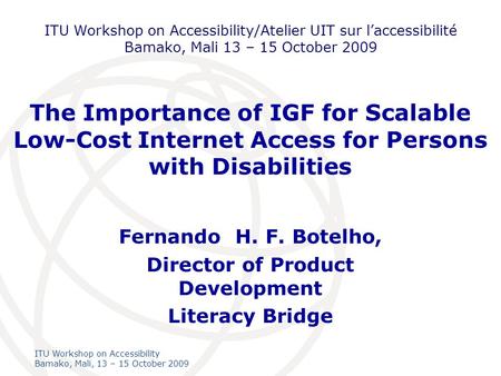 International Telecommunication Union ITU Workshop on Accessibility Bamako, Mali, 13 – 15 October 2009 The Importance of IGF for Scalable Low-Cost Internet.
