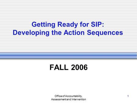 Office of Accountability, Assessment and Intervention 1 Getting Ready for SIP: Developing the Action Sequences FALL 2006.