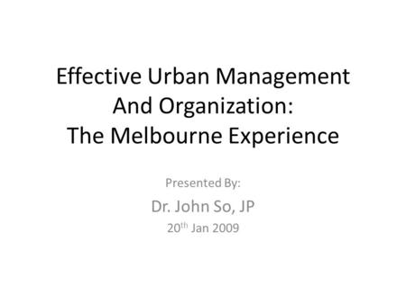 Effective Urban Management And Organization: The Melbourne Experience Presented By: Dr. John So, JP 20 th Jan 2009.