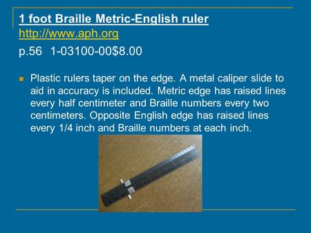 1 foot Braille Metric-English ruler  p.561-03100-00$8.00  Plastic rulers taper on the edge. A metal caliper slide to.