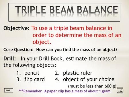 Oneone SK-5 Objective: To use a triple beam balance in order to determine the mass of an object. Core Question: How can you find the mass of an object?