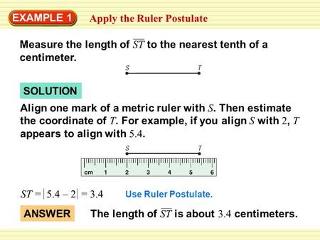 EXAMPLE 1 Apply the Ruler Postulate Measure the length of ST to the nearest tenth of a centimeter. SOLUTION Align one mark of a metric ruler with S. Then.