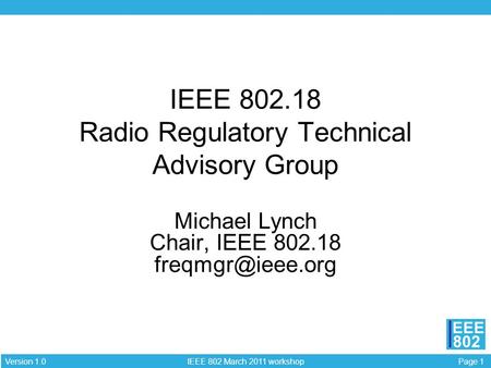 Page 1 IEEE 802 March 2011 workshop Version 1.0 EEE 802 IEEE 802.18 Radio Regulatory Technical Advisory Group Michael Lynch Chair, IEEE 802.18
