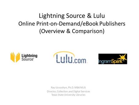 Lightning Source & Lulu Online Print-on-Demand/eBook Publishers (Overview & Comparison) Ray Uzwyshyn, Ph.D. MBA MLIS Director, Collection and Digital Services.
