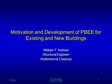 1 Holmes IRCC Workshop October 18, 2006 Motivation and Development of PBEE for Existing and New Buildings William T. Holmes Structural Engineer Rutherford.