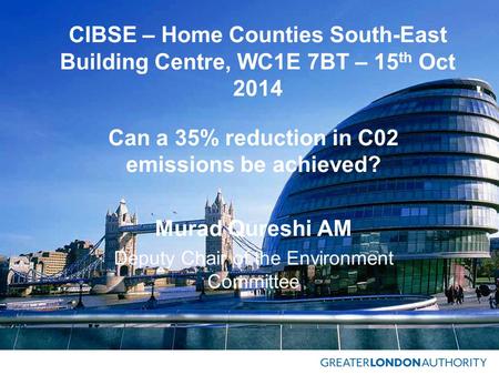 CIBSE – Home Counties South-East Building Centre, WC1E 7BT – 15 th Oct 2014 Can a 35% reduction in C02 emissions be achieved? Murad Qureshi AM Deputy Chair.