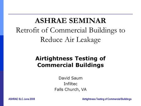 ASHRAE SLC June 2008Airtightness Testing of Commercial Buildings ASHRAE SEMINAR Retrofit of Commercial Buildings to Reduce Air Leakage Airtightness Testing.