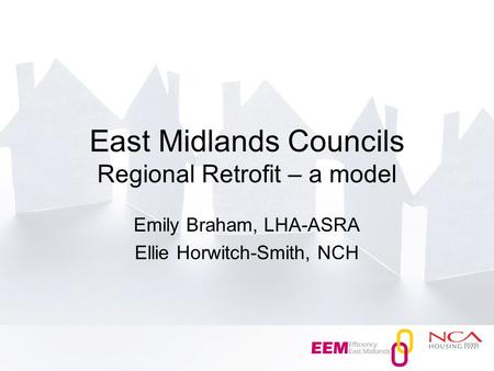 East Midlands Councils Regional Retrofit – a model Emily Braham, LHA-ASRA Ellie Horwitch-Smith, NCH.