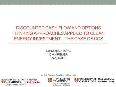 DISCOUNTED CASH FLOW AND OPTIONS THINKING APPROACHES APPLIED TO CLEAN ENERGY INVESTMENT – THE CASE OF CCS Chi Kong CHYONG David REINER Danny RALPH CUEN.