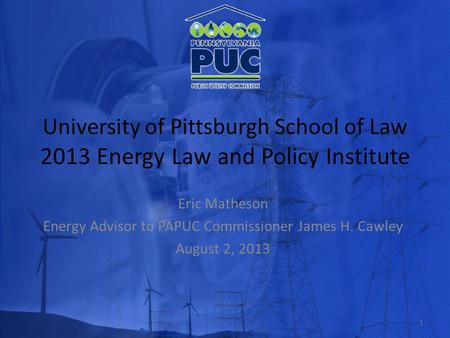 University of Pittsburgh School of Law 2013 Energy Law and Policy Institute Eric Matheson Energy Advisor to PAPUC Commissioner James H. Cawley August 2,