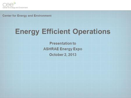 Energy Efficient Operations Presentation to ASHRAE Energy Expo October 2, 2013 Center for Energy and Environment.