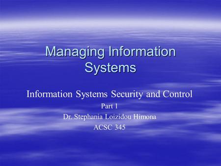 Managing Information Systems Information Systems Security and Control Part 1 Dr. Stephania Loizidou Himona ACSC 345.