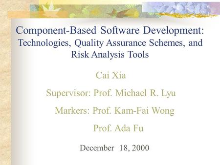 Component-Based Software Development: Technologies, Quality Assurance Schemes, and Risk Analysis Tools Cai Xia Supervisor: Prof. Michael R. Lyu Markers: