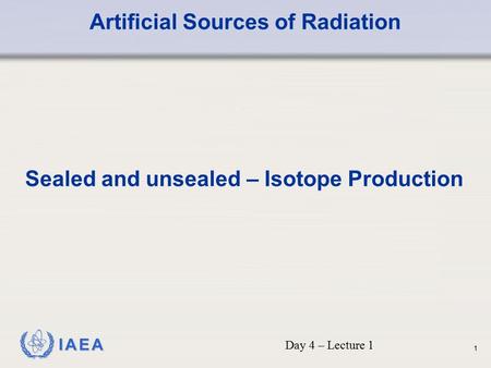 IAEA Artificial Sources of Radiation Sealed and unsealed – Isotope Production Day 4 – Lecture 1 1.