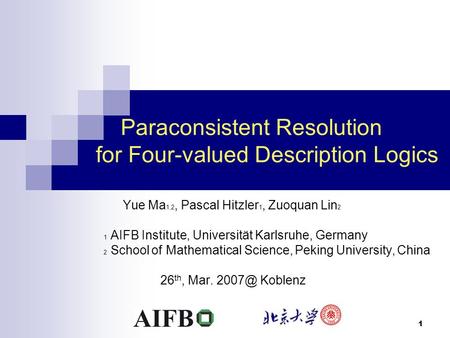 1 Paraconsistent Resolution for Four-valued Description Logics Yue Ma 1,2, Pascal Hitzler 1, Zuoquan Lin 2 1 AIFB Institute, Universität Karlsruhe, Germany.