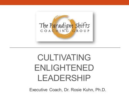 CULTIVATING ENLIGHTENED LEADERSHIP Executive Coach, Dr. Rosie Kuhn, Ph.D.