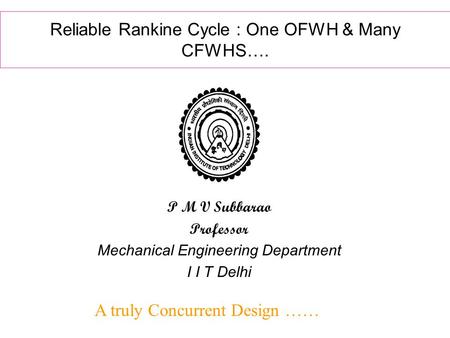 Reliable Rankine Cycle : One OFWH & Many CFWHS…. A truly Concurrent Design …… P M V Subbarao Professor Mechanical Engineering Department I I T Delhi.