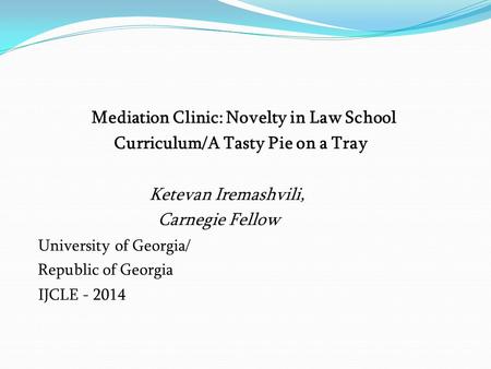 Mediation Clinic: Novelty in Law School Curriculum/A Tasty Pie on a Tray Ketevan Iremashvili, Carnegie Fellow University of Georgia/ Republic of Georgia.
