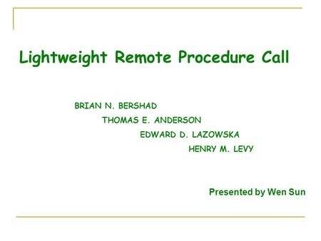 Lightweight Remote Procedure Call BRIAN N. BERSHAD THOMAS E. ANDERSON EDWARD D. LAZOWSKA HENRY M. LEVY Presented by Wen Sun.