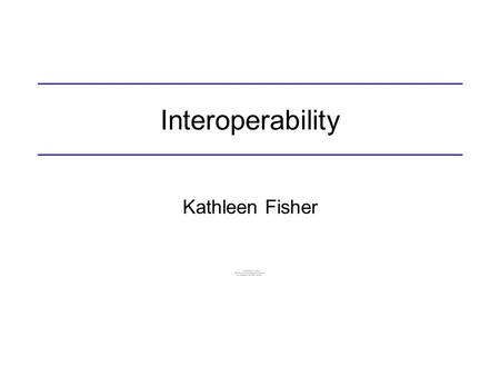 Interoperability Kathleen Fisher. Why is interoperability important? Write each part of a complex system in a language well-suited to the task: –C for.