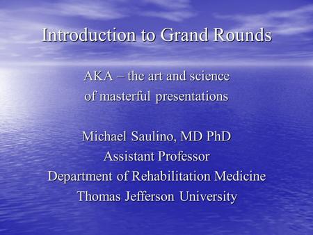 Introduction to Grand Rounds AKA – the art and science of masterful presentations Michael Saulino, MD PhD Assistant Professor Department of Rehabilitation.