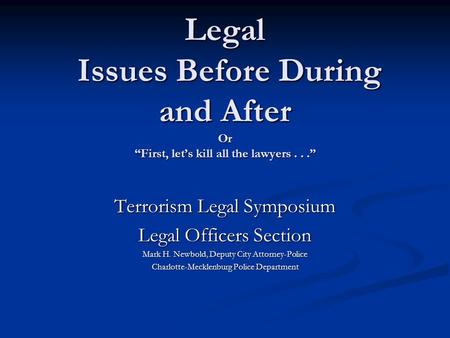 Legal Issues Before During and After Or “First, let’s kill all the lawyers...” Terrorism Legal Symposium Legal Officers Section Mark H. Newbold, Deputy.