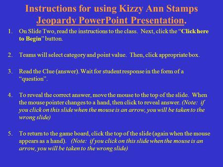 Instructions for using Kizzy Ann Stamps Jeopardy PowerPoint Presentation. 1.On Slide Two, read the instructions to the class. Next, click the “Click here.