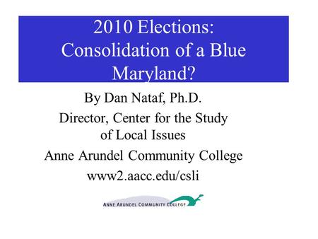 2010 Elections: Consolidation of a Blue Maryland? By Dan Nataf, Ph.D. Director, Center for the Study of Local Issues Anne Arundel Community College www2.aacc.edu/csli.