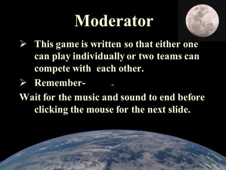 Moderator  This game is written so that either one can play individually or two teams can compete with each other.  Remember- Wait for the music and.