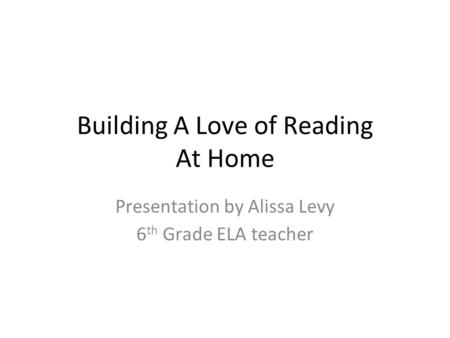 Building A Love of Reading At Home Presentation by Alissa Levy 6 th Grade ELA teacher.