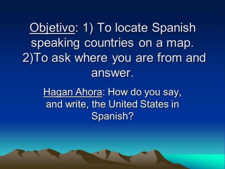 Objetivo: 1) To locate Spanish speaking countries on a map. 2)To ask where you are from and answer. Hagan Ahora: How do you say, and write, the United.
