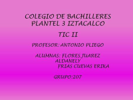 COLEGIO DE BACHILLERES PLANTEL 3 IZTACALCO TIC II PROFESOR: ANTONIO PLIEGO ALUMNAS: FLORES JUAREZ ALDANELY FRIAS CUEVAS ERIKA GRUPO:207.