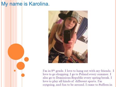 My name is Karolina. I'm in 9 th grade. I love to hang out with my friends. I love to go shopping. I go to Poland every summer. I also go to Dominican.