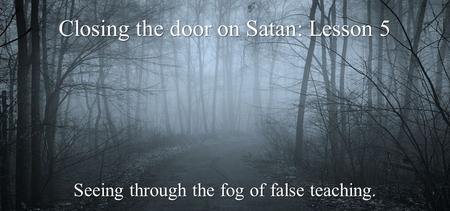 Closing the door on Satan: Lesson 5 Seeing through the fog of false teaching.