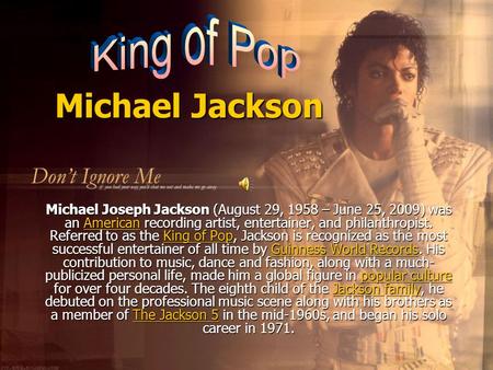 Michael Jackson Michael Joseph Jackson (August 29, 1958 – June 25, 2009) was an American recording artist, entertainer, and philanthropist. Referred to.