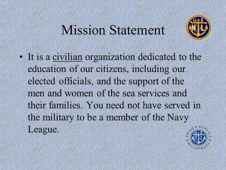 Mission Statement It is a civilian organization dedicated to the education of our citizens, including our elected officials, and the support of the men.