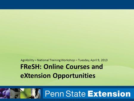 FReSH: Online Courses and eXtension Opportunities AgrAbility – National Training Workshop – Tuesday, April 9, 2013.
