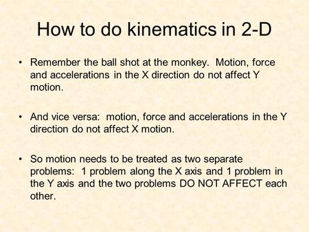 How to do kinematics in 2-D Remember the ball shot at the monkey. Motion, force and accelerations in the X direction do not affect Y motion. And vice versa: