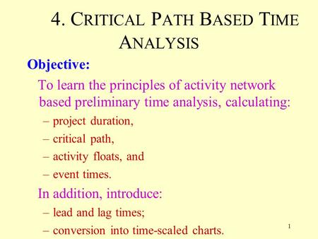 1 4. C RITICAL P ATH B ASED T IME A NALYSIS Objective: To learn the principles of activity network based preliminary time analysis, calculating: –project.