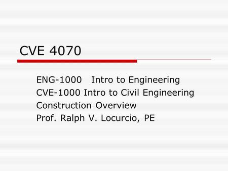 CVE 4070 ENG-1000 Intro to Engineering CVE-1000 Intro to Civil Engineering Construction Overview Prof. Ralph V. Locurcio, PE.