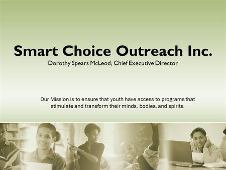Smart Choice Outreach Inc. Dorothy Spears McLeod, Chief Executive Director Our Mission is to ensure that youth have access to programs that stimulate and.