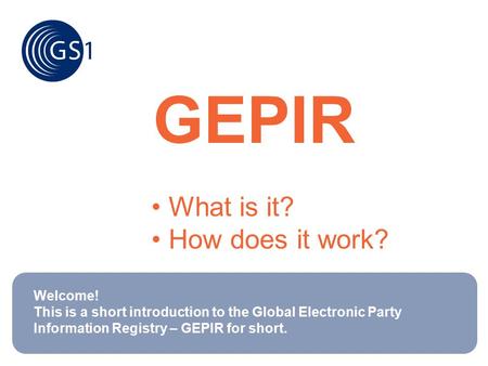 GEPIR What is it? How does it work? Welcome! This is a short introduction to the Global Electronic Party Information Registry – GEPIR for short.